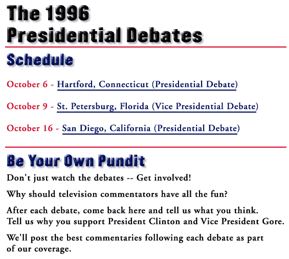 The 1996 Presidential Debates. Schedule: October 6 - Hartford, CT (Presidential Debate); October 9 - St. Petersburg, FL (Vice Presidential Debate); October 16 - San Diego, CA (Presidential Debate). Each debate will start at 9:00p.m. eastern time and last ninety minutes. Be Your Own Pundit. Don't just watch the debates -- Get involved! Why should television commentators have all the fun? After each debate, come back here and tell us what you think. Tell us why you support President Clinton and Vice President Gore. We'll post the best commentaries following each debate as part of our coverage.